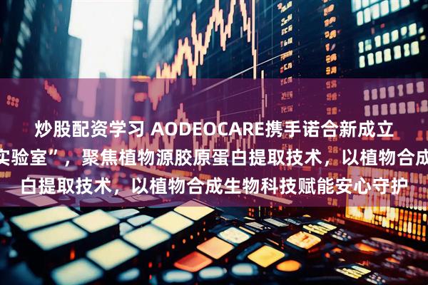 炒股配资学习 AODEOCARE携手诺合新成立“儿童青少年科学植护实验室”，聚焦植物源胶原蛋白提取技术，以植物合成生物科技赋能安心守护