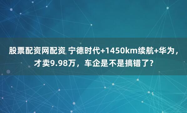 股票配资网配资 宁德时代+1450km续航+华为，才卖9.98万，车企是不是搞错了？