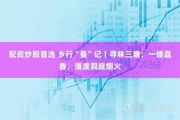 配资炒股首选 乡行“曼”记丨寻味三塘：一缕藠香，漫渡洞庭烟火