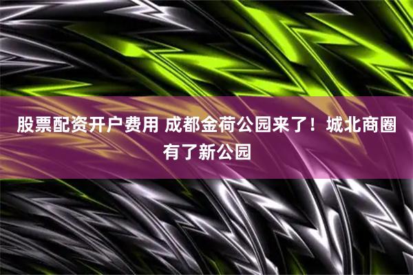 股票配资开户费用 成都金荷公园来了！城北商圈有了新公园