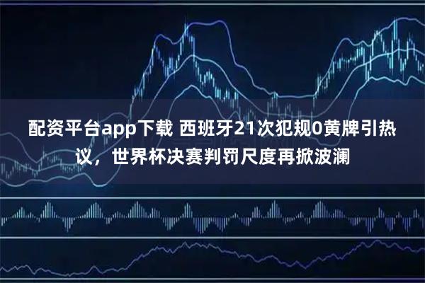 配资平台app下载 西班牙21次犯规0黄牌引热议，世界杯决赛判罚尺度再掀波澜