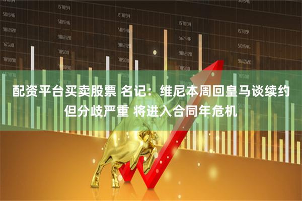 配资平台买卖股票 名记：维尼本周回皇马谈续约但分歧严重 将进入合同年危机