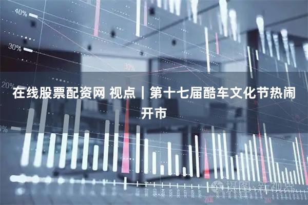 在线股票配资网 视点｜第十七届酷车文化节热闹开市