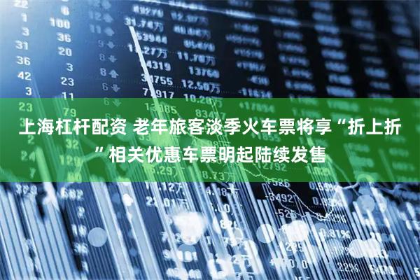 上海杠杆配资 老年旅客淡季火车票将享“折上折”相关优惠车票明起陆续发售